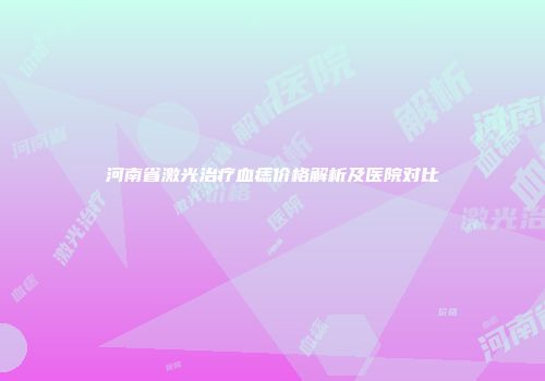 河南省激光治疗血痣价格解析及医院对比