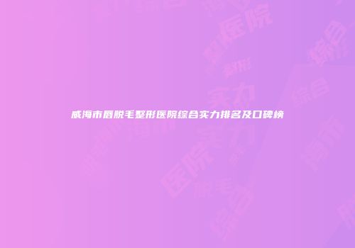 威海市唇脱毛整形医院综合实力排名及口碑榜