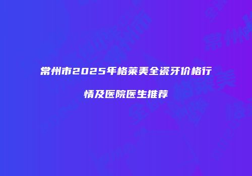 常州市2025年格莱美全瓷牙价格行情及医院医生推荐