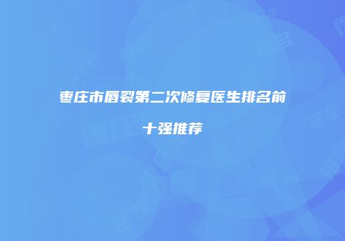 枣庄市唇裂第二次修复医生排名前十强推荐