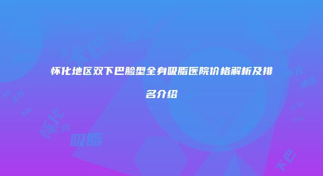 怀化地区双下巴脸型全身吸脂医院价格解析及排名介绍