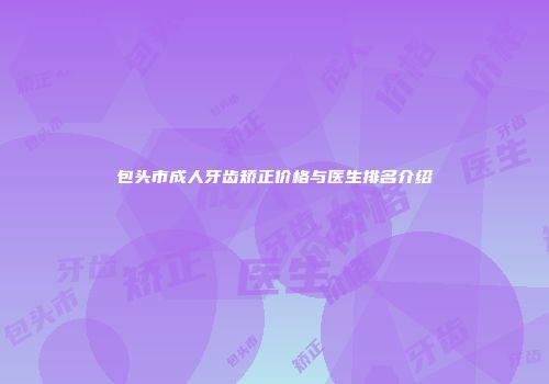 包头市成人牙齿矫正价格与医生排名介绍