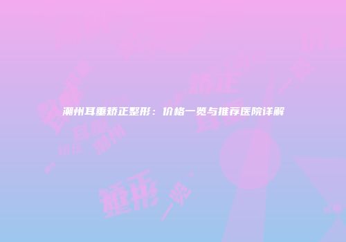 潮州耳垂矫正整形：价格一览与推荐医院详解