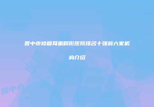 晋中市修复耳垂畸形医院排名十强前六家机构介绍
