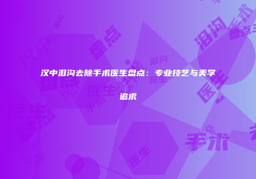 汉中泪沟去除手术医生盘点：专业技艺与美学追求