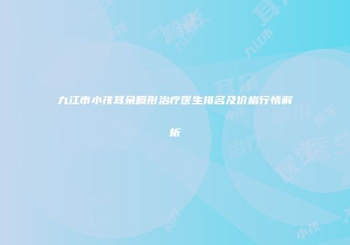 九江市小孩耳朵畸形治疗医生排名及价格行情解析