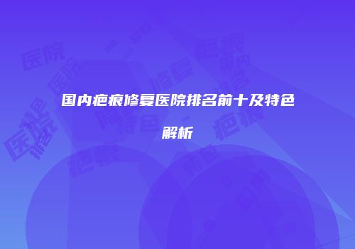 国内疤痕修复医院排名前十及特色解析