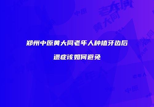 郑州中原黄大同老年人种植牙齿后遗症该如何避免