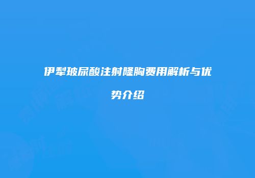 伊犁玻尿酸注射隆胸费用解析与优势介绍