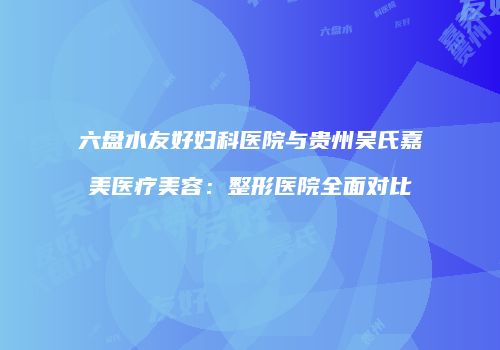 六盘水友好妇科医院与贵州吴氏嘉美医疗美容：整形医院全面对比