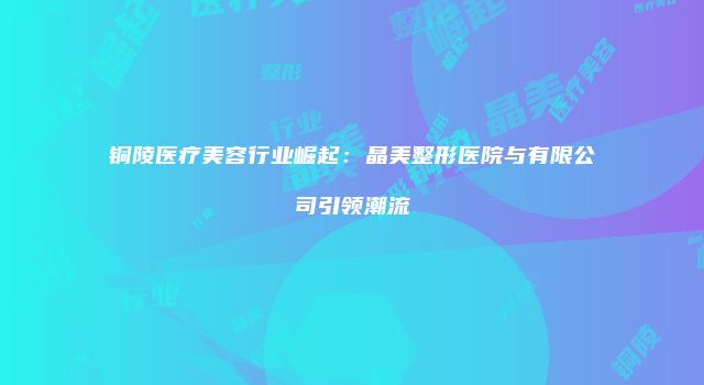 铜陵医疗美容行业崛起：晶美整形医院与有限公司引领潮流