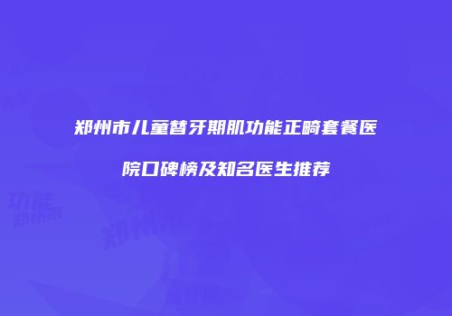 郑州市儿童替牙期肌功能正畸套餐医院口碑榜及知名医生推荐