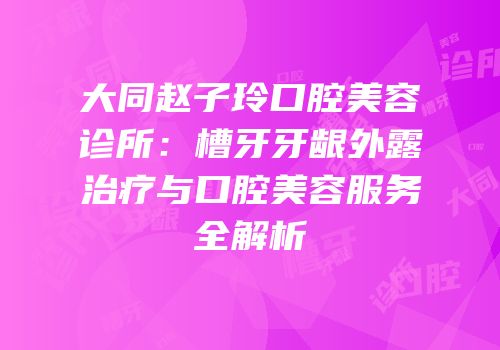 大同赵子玲口腔美容诊所：槽牙牙龈外露治疗与口腔美容服务全解析