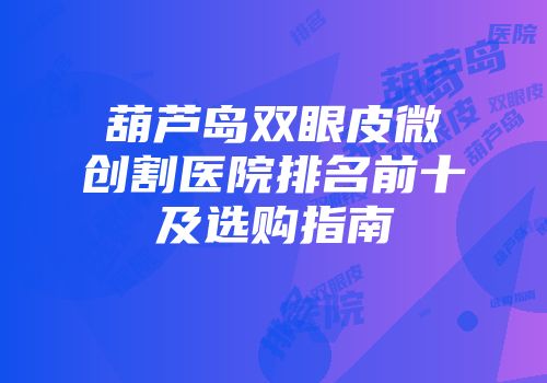 葫芦岛双眼皮微创割医院排名前十及选购指南