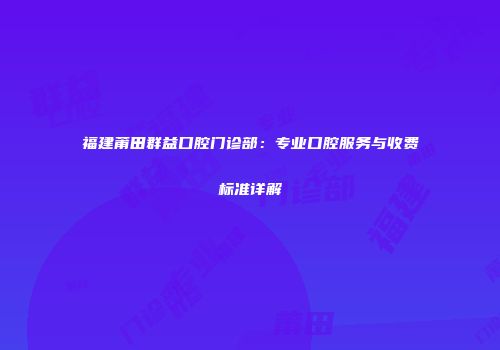 福建莆田群益口腔门诊部：专业口腔服务与收费标准详解