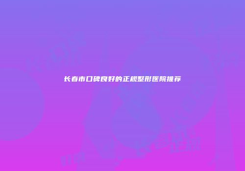 长春市口碑良好的正规整形医院推荐