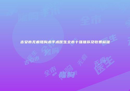 吉安市无痕隆胸术手术医生全市十强推荐及收费标准