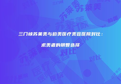 三门峡苏莱美与韵美医疗美容医院对比：求美者的明智选择