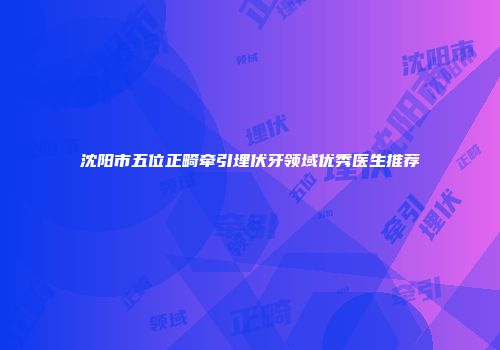 沈阳市五位正畸牵引埋伏牙领域优秀医生推荐