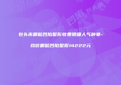 包头市眼睑凹陷整形收费明细人气种草-均价眼睑凹陷整形14222元