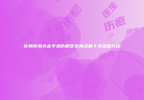 钦州市激光去手术伤疤医生排名前十及名医介绍