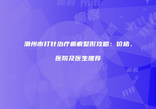 潮州市打针治疗瘢痕整形攻略：价格、医院及医生推荐