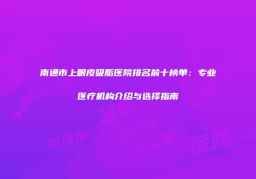 南通市上眼皮吸脂医院排名前十榜单：专业医疗机构介绍与选择指南