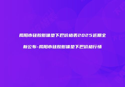揭阳市硅胶膨体垫下巴价格表2025近期全新公布-揭阳市硅胶膨体垫下巴价格行情
