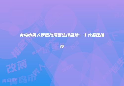 青岛市男人厚唇改薄医生排名榜：十大名医推荐