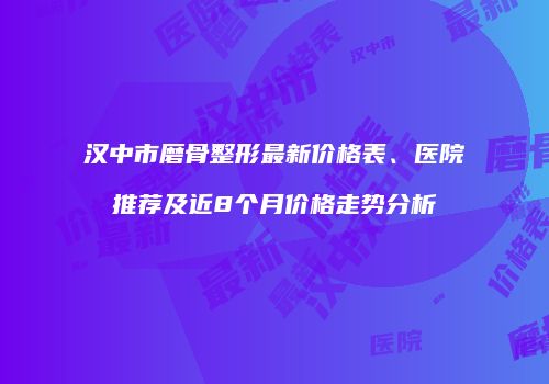 汉中市磨骨整形最新价格表、医院推荐及近8个月价格走势分析