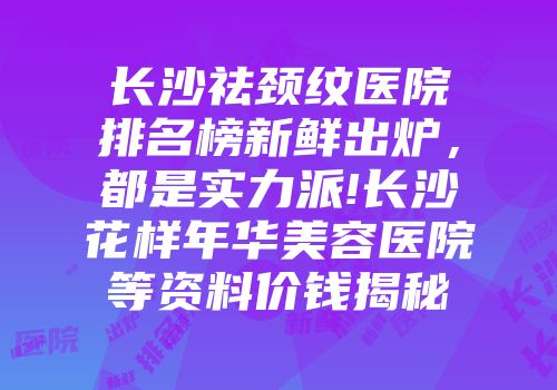 长沙祛颈纹医院排名榜新鲜出炉，都是实力派!长沙花样年华美容医院等资料价钱揭秘