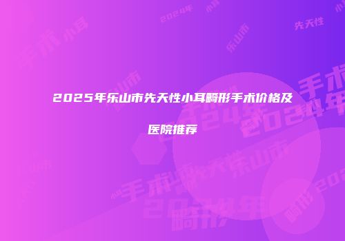 2025年乐山市先天性小耳畸形手术价格及医院推荐