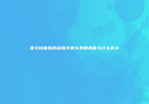 遵义自体脂肪移植丰额头费用具体与什么有关