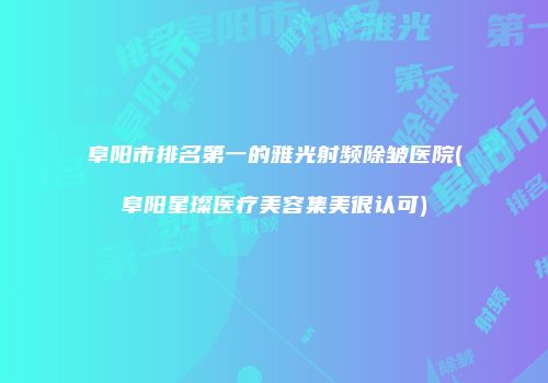阜阳市排名第一的雅光射频除皱医院(阜阳星璨医疗美容集美很认可)