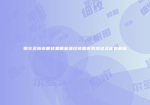 鄂尔多斯市眼袋黑眼圈细纹修复医院排名及优势解析