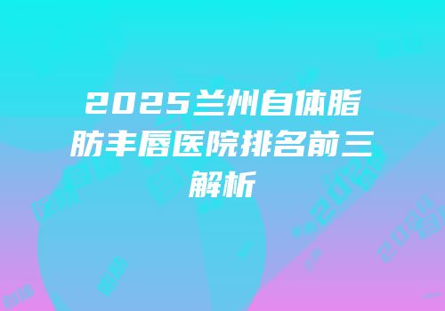 2025兰州自体脂肪丰唇医院排名前三解析
