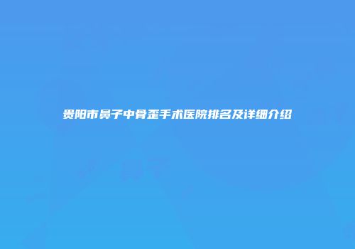 贵阳市鼻子中骨歪手术医院排名及详细介绍