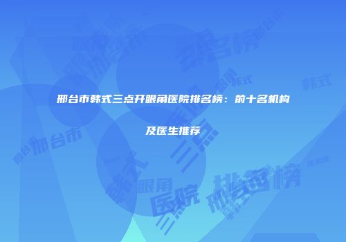 邢台市韩式三点开眼角医院排名榜：前十名机构及医生推荐