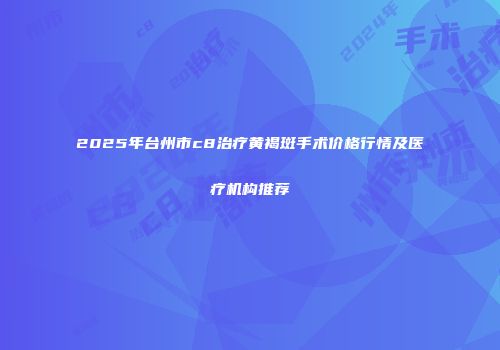 2025年台州市c8治疗黄褐斑手术价格行情及医疗机构推荐