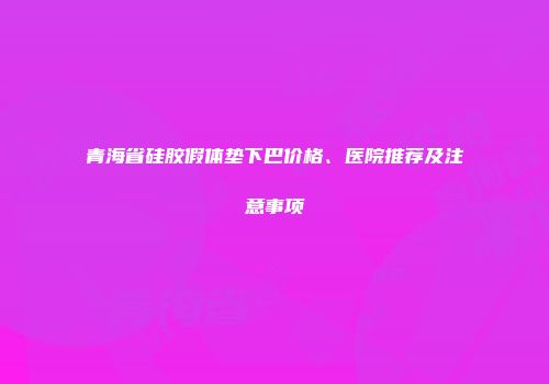 青海省硅胶假体垫下巴价格、医院推荐及注意事项