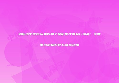 沁阳市中医院与焦作陶子整形医疗美容门诊部：专业整形机构对比与选择指南