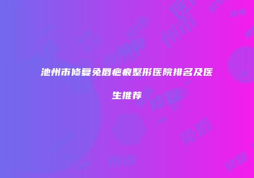 池州市修复兔唇疤痕整形医院排名及医生推荐