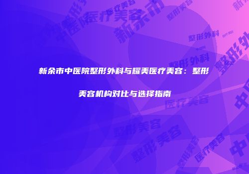 新余市中医院整形外科与耀美医疗美容：整形美容机构对比与选择指南