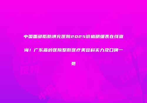中国面部脂肪填充医院2025价格明细表在线查询！广东燕岭医院整形医疗美容科实力及口碑一览
