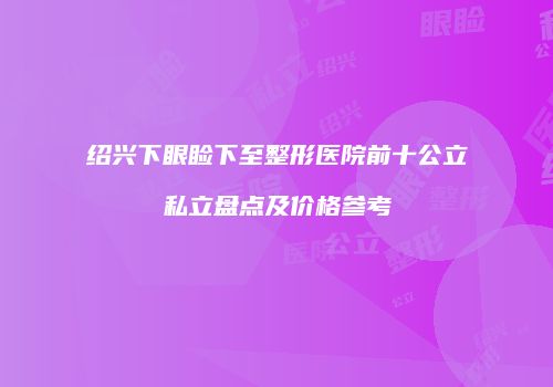 绍兴下眼睑下至整形医院前十公立私立盘点及价格参考