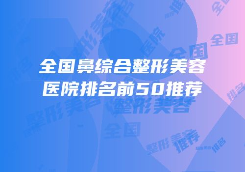 全国鼻综合整形美容医院排名前50推荐