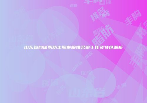 山东省自体脂肪丰胸医院排名前十佳及特色解析