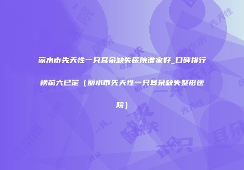 丽水市先天性一只耳朵缺失医院谁家好_口碑排行榜前六已定（丽水市先天性一只耳朵缺失整形医院）