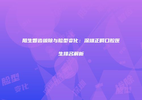 阻生智齿拔除与脸型变化：深圳正畸口腔医生排名解析