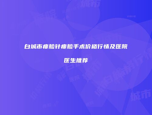 白城市瘦脸针瘦脸手术价格行情及医院医生推荐